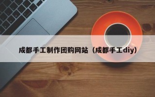 宝鸡成都手工制作团购网站（成都手工diy）